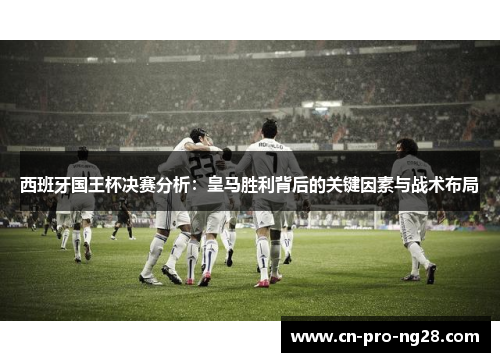 西班牙国王杯决赛分析：皇马胜利背后的关键因素与战术布局