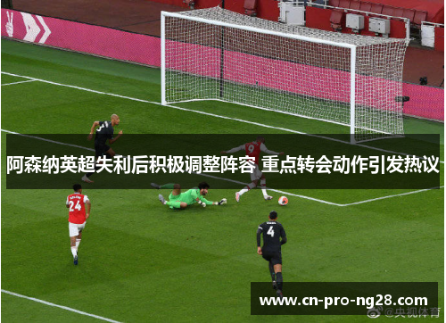 阿森纳英超失利后积极调整阵容 重点转会动作引发热议