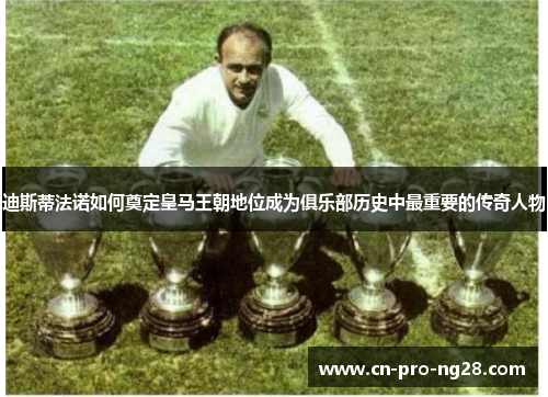 迪斯蒂法诺如何奠定皇马王朝地位成为俱乐部历史中最重要的传奇人物