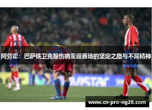 阿劳霍：巴萨铁卫克服伤病重返赛场的坚定之路与不屈精神