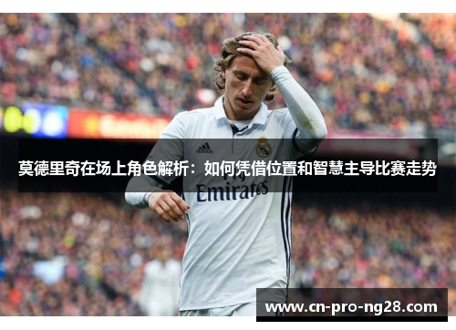 莫德里奇在场上角色解析：如何凭借位置和智慧主导比赛走势