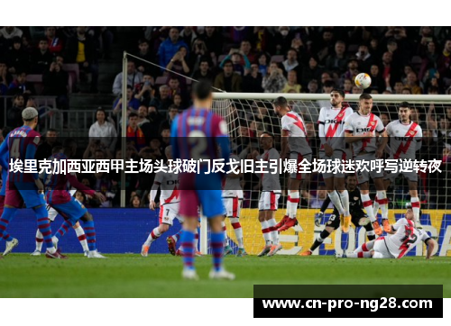 埃里克加西亚西甲主场头球破门反戈旧主引爆全场球迷欢呼写逆转夜